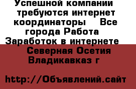 Успешной компании, требуются интернет координаторы! - Все города Работа » Заработок в интернете   . Северная Осетия,Владикавказ г.
